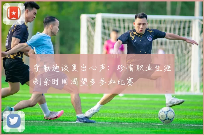 霍勒迪谈复出心声：珍惜职业生涯剩余时间渴望多参加比赛