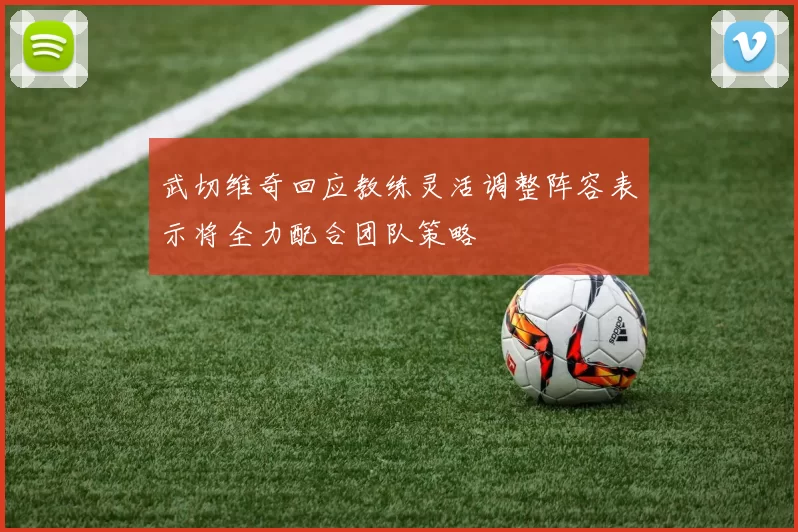 武切维奇回应教练灵活调整阵容表示将全力配合团队策略