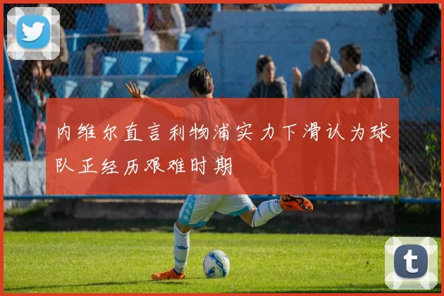 内维尔直言利物浦实力下滑认为球队正经历艰难时期