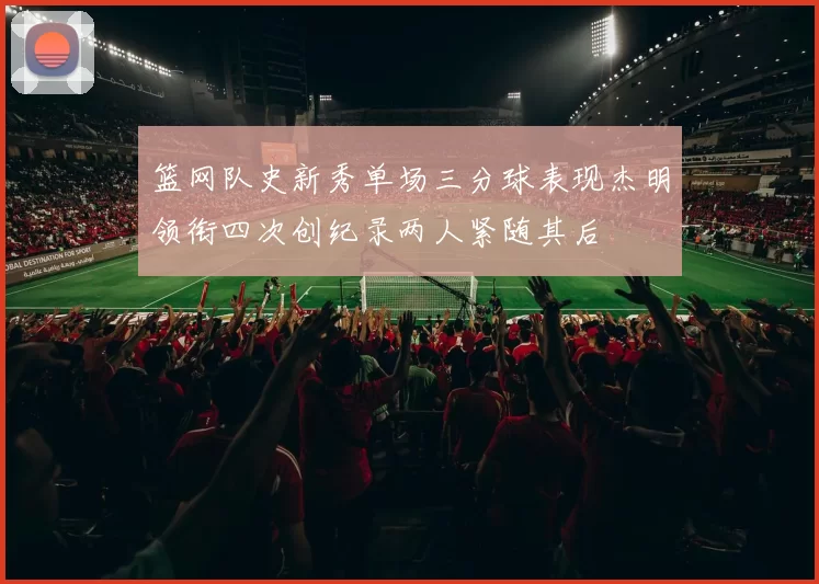 篮网队史新秀单场三分球表现杰明领衔四次创纪录两人紧随其后