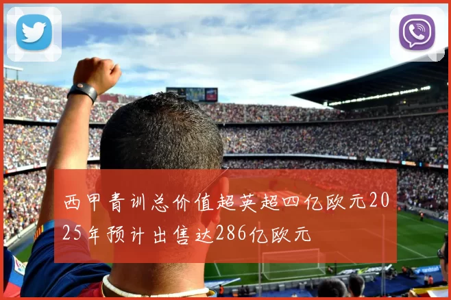 西甲青训总价值超英超四亿欧元2025年预计出售达286亿欧元