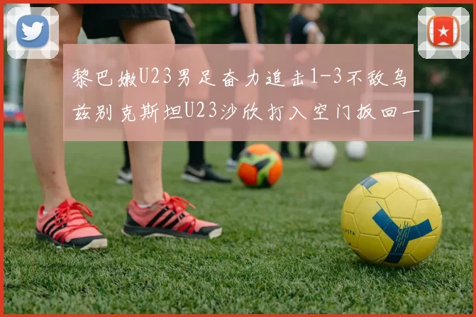黎巴嫩U23男足奋力追击1-3不敌乌兹别克斯坦U23沙欣打入空门扳回一城