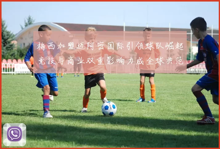 梅西加盟迈阿密国际引领球队崛起竞技与商业双重影响力成全球典范