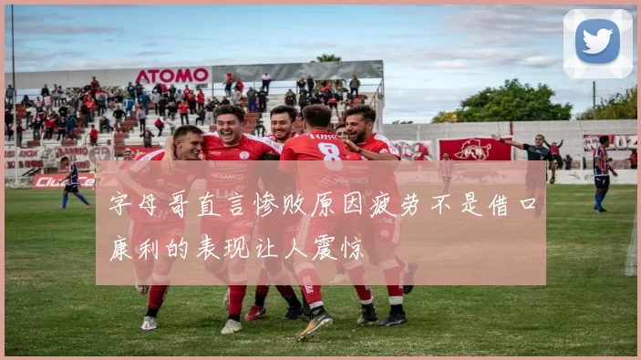 字母哥直言惨败原因疲劳不是借口康利的表现让人震惊