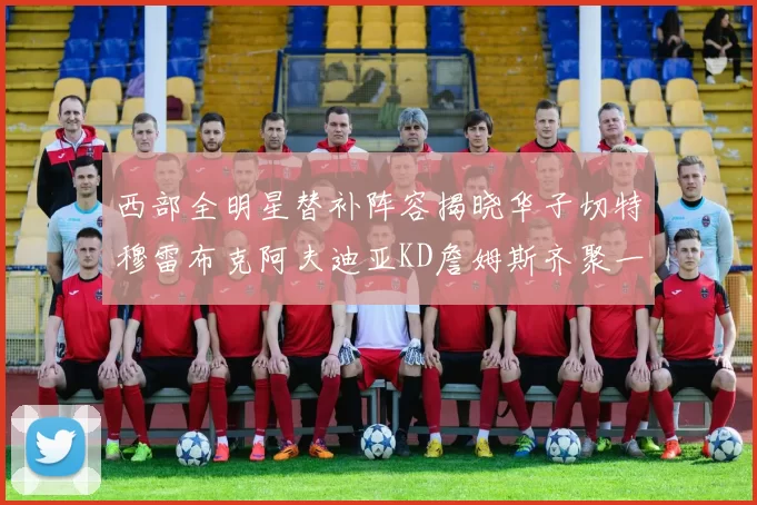 西部全明星替补阵容揭晓华子切特穆雷布克阿夫迪亚KD詹姆斯齐聚一堂