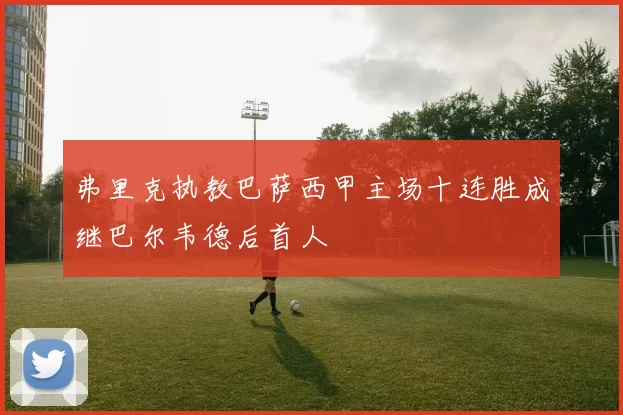 弗里克执教巴萨西甲主场十连胜成继巴尔韦德后首人