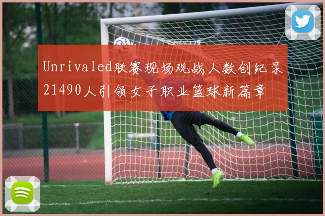 Unrivaled联赛现场观战人数创纪录21490人引领女子职业篮球新篇章