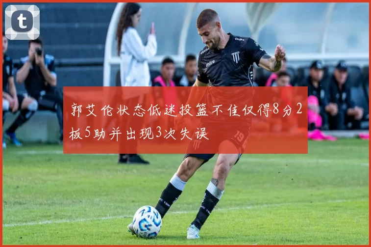 郭艾伦状态低迷投篮不佳仅得8分2板5助并出现3次失误