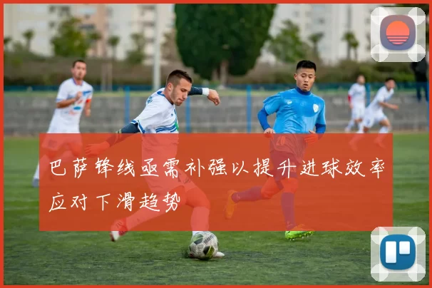 巴萨锋线亟需补强以提升进球效率应对下滑趋势