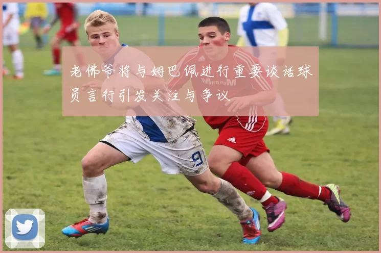 老佛爷将与姆巴佩进行重要谈话球员言行引发关注与争议
